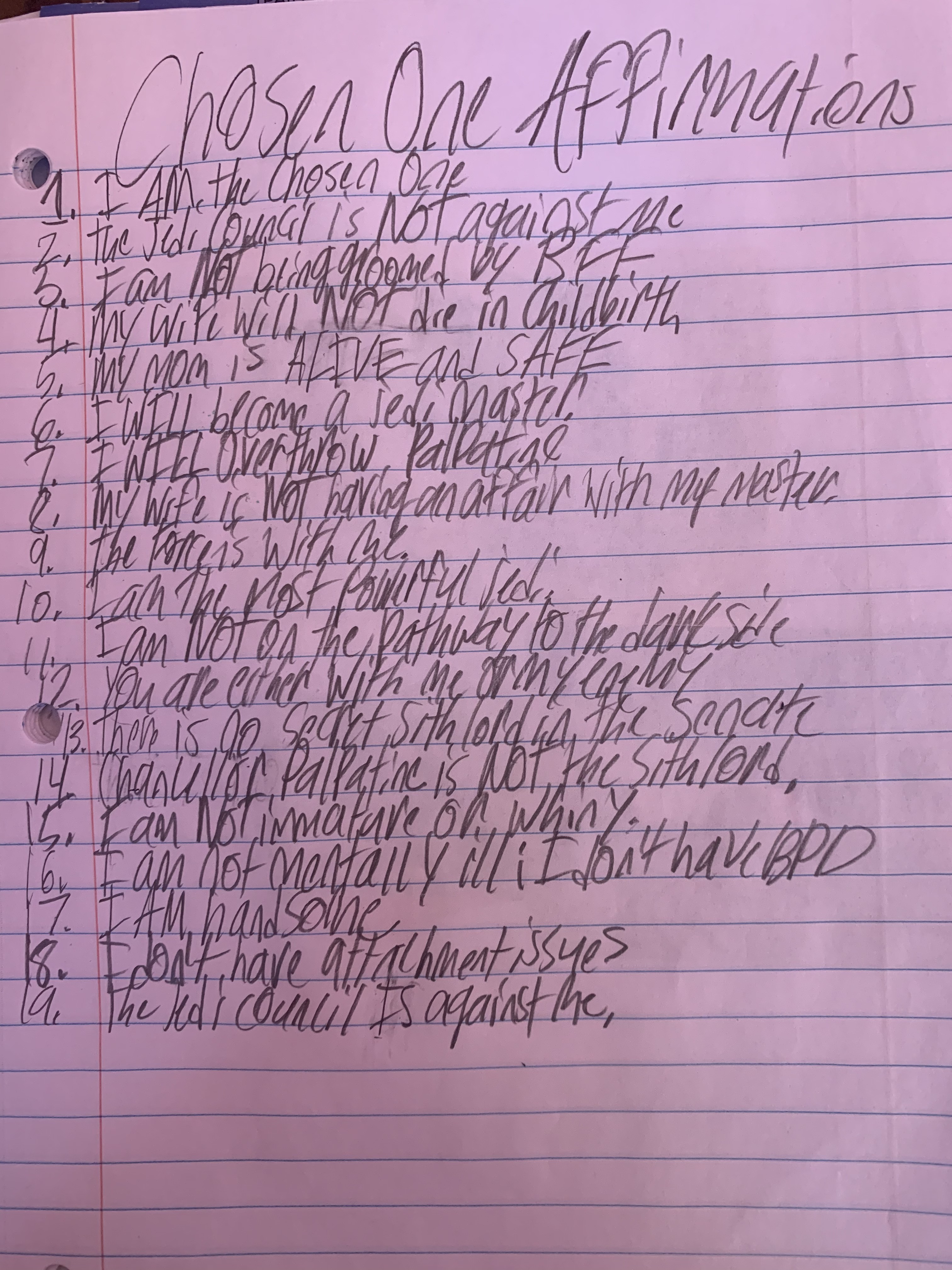 Chosen One Affirmations
  I AM the chosen one.
  The Jedi Council is NOT against me.
  I am NOT being groomed by BFF.
  My wife will NOT die in childbirth.
  My mom is ALIVE and SAFE.
  I WILL become a Jedi master.
  I CAN stop my loved ones from dying.
  I WILL overthrow Palpatine.
  My wife is NOT having an affair with my master
  The force is WITH ME.
  I am the MOST powerful Jedi.
  I am NOT on the pathway to the dark side.
  You are either WITH ME or my ENEMY.
  Chancellor Palpatine is NOT the Sith Lord.
  There is NO secret Sith Lord in the senate.
  I am NOT immature or whiny.
  I am NOT mentally ill; I don't have BPD
  I AM handsome
  I DON'T have attachment issues
  The Jedi Council IS against me
  